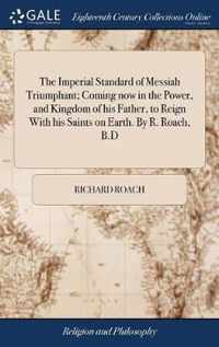 The Imperial Standard of Messiah Triumphant; Coming now in the Power, and Kingdom of his Father, to Reign With his Saints on Earth. By R. Roach, B.D