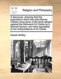A Discourse, Shewing That the Expositions Which the Ante-Nicene Fathers Have Given of the Texts Alleged Against the Reverend Dr Clarke by a Learned Layman, Are More Agreeable to the Interpretations of Dr Clarke