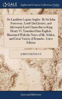 De Laudibus Legum Angliae. By Sir John Fortescue, Lord Chief Justice, and Afterwards Lord Chancellor to King Henry VI. Translated Into English, Illustrated With the Notes of Mr. Selden, and Great Variety of Remarks. A new Edition