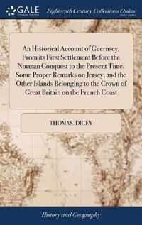 An Historical Account of Guernsey, From its First Settlement Before the Norman Conquest to the Present Time. Some Proper Remarks on Jersey, and the Other Islands Belonging to the Crown of Great Britain on the French Coast