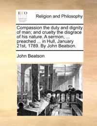 Compassion the Duty and Dignity of Man; And Cruelty the Disgrace of His Nature. a Sermon, ... Preached ... in Hull, January 21st, 1789. by John Beatson.