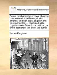 Select mechanical exercises: shewing how to construct different clocks, orreries, and sun-dials, on plain and easy principles. ... Illustrated with copper-plates. To which is prefixed, a short account of the life of the author