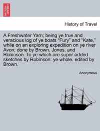 A Freshwater Yarn; Being Ye True and Veracious Log of Ye Boats Fury and Kate, While on an Exploring Expedition on Ye River Avon; Done by Brown, Jones, and Robinson. to Ye Which Are Super-Added Sketches by Robinson