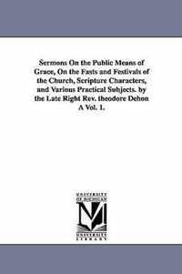 Sermons On the Public Means of Grace, On the Fasts and Festivals of the Church, Scripture Characters, and Various Practical Subjects. by the Late Right Rev. theodore Dehon A Vol. 1.