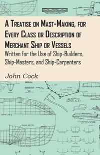 A Treatise On Mast-Making, For Every Class Or Description Of Merchant Ship Or Vessels - Written For The Use Of Ship-Builders, Ship-Masters, And Ship-Carpenters