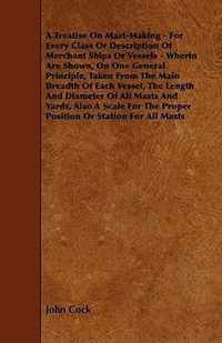 A Treatise on Mast-Making - For Every Class or Description of Merchant Ships or Vessels - Wherin Are Shown, on One General Principle, Taken from the