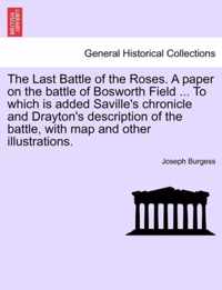 The Last Battle of the Roses. a Paper on the Battle of Bosworth Field ... to Which Is Added Saville's Chronicle and Drayton's Description of the Battle, with Map and Other Illustrations.