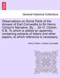 Observations on Some Parts of the Answer of Earl Cornwallis to Sir Henry Clinton's Narrative. by ... Sir H. Clinton, K.B. to Which Is Added an Appendix; Containing Extracts of Letters and Other Papers, to Which Reference Is Necessary.