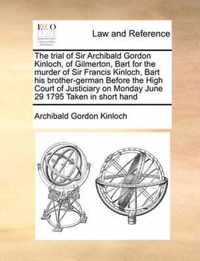 The Trial of Sir Archibald Gordon Kinloch, of Gilmerton, Bart for the Murder of Sir Francis Kinloch, Bart His Brother-German Before the High Court of Justiciary on Monday June 29 1795 Taken in Short Hand