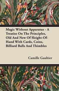 Magic Without Apparatus - A Treatise On The Principles, Old And New Of Sleight-Of-Hand With Cards, Coins, Billiard Balls And Thimbles