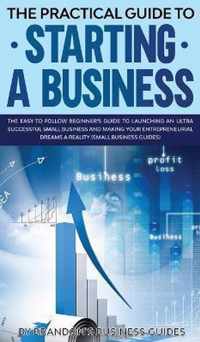 The Practical Guide to Starting a Business The Easy to Follow Beginners Guide to Launching an Ultra Successful Small Business and Making Your Entrepreneurial Dreams a Reality (Small Business Guides)