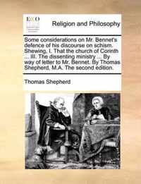 Some Considerations on Mr. Bennet's Defence of His Discourse on Schism. Shewing, I. That the Church of Corinth ... III. the Dissenting Ministry ... by Way of Letter to Mr. Bennet. by Thomas Shepherd, M.A. the Second Edition.