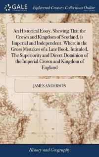 An Historical Essay, Shewing That the Crown and Kingdom of Scotland, is Imperial and Independent. Wherein the Gross Mistakes of a Late Book, Intituled, The Superiority and Direct Dominion of the Imperial Crown and Kingdom of England
