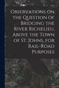 Observations on the Question of Bridging the River Richelieu, Above the Town of St. Johns, for Rail-road Purposes [microform]