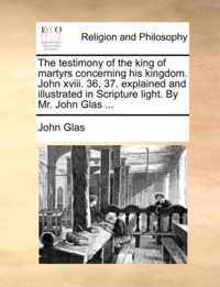 The Testimony of the King of Martyrs Concerning His Kingdom. John XVIII. 36, 37. Explained and Illustrated in Scripture Light. by Mr. John Glas ...