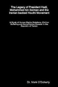 The Legacy of President Hadi, Mohammed bin Salman and the Iranian backed Houthi Movement - A Study of Human Rights Violations, Civilian Suffering and Humanitarian Disaster in the Republic of Yemen