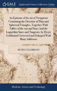 An Epitome of the art of Navigation Containing the Doctrine of Plain and Spherical Triangles, Together With Tables of the sun and Stars And the Logarithm Sines and Tangents, by Henry Gellibrand Corrected and Enlarged With Many Additions