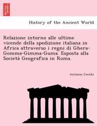 Relazione Intorno Alle Ultime Vicende Della Spedizione Italiana in Africa Attraverso I Regni Di Ghera-Gomma-Gimma-Guma. Esposta Alla Società Geografica in Roma.