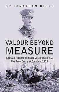 Valour Beyond Measure - Captain Richard William Leslie Wain V.C. - The Tank Corps at Cambrai, 1917