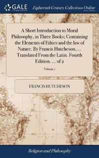 A Short Introduction to Moral Philosophy, in Three Books; Containing the Elements of Ethics and the law of Nature. By Francis Hutcheson, ... Translated From the Latin. Fourth Edition. ... of 2; Volume 1