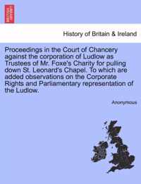 Proceedings in the Court of Chancery Against the Corporation of Ludlow as Trustees of Mr. Foxe's Charity for Pulling Down St. Leonard's Chapel. to Which Are Added Observations on the Corporate Rights and Parliamentary Representation of the Ludlow.