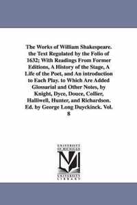 The Works of William Shakespeare. the Text Regulated by the Folio of 1632; With Readings from Former Editions, a History of the Stage, a Life of the Poet, and an Introduction to Each Play. to Which Are Added Glossarial and Other Notes, by Knight, Dyce, Douce,