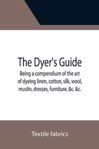 The Dyer's Guide Being a compendium of the art of dyeing linen, cotton, silk, wool, muslin, dresses, furniture, &c. &c.; with the method of scouring w