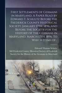First Settlements of Germans in Maryland. A Paper Read by Edward T. Schultz Before the Frederick County Historical Society, January 17th, 1896, and Before the Society for the History of the Germans in Maryland, March 17th, 1896. To Which Items Of...