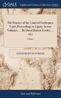 The Practice of the Court of Exchequer, Upon Proceedings in Equity. In two Volumes. ... By David Burton Fowler, ... of 2; Volume 1