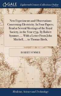 New Experiments and Observations Concerning Electricity. In Four Papers; Read at Several Meetings of the Royal Society, in the Year 1759. By Robert Symmer, ... With a Letter From John Mitchell, ... to Thomas Birch,