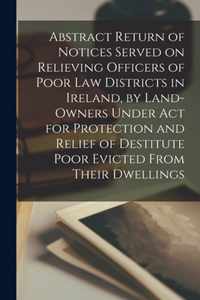 Abstract Return of Notices Served on Relieving Officers of Poor Law Districts in Ireland, by Land-Owners Under Act for Protection and Relief of Destitute Poor Evicted From Their Dwellings