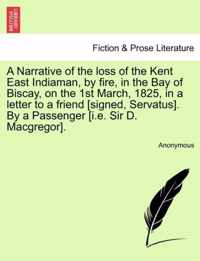 A Narrative of the Loss of the Kent East Indiaman, by Fire, in the Bay of Biscay, on the 1st March, 1825, in a Letter to a Friend [Signed, Servatus]. by a Passenger [I.E. Sir D. MacGregor].