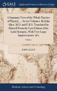 A Summary View of the Whole Practice of Physick. ... In two Volumes. By John Allen, M.D. and F.R.S. Translated by Himself From the Last Edition of his Latin Synopsis, With Very Large Improvements. of 2; Volume 2