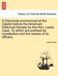 A Discourse Pronounced at the Capitol Before the American Historical Society by the Hon. Lewis Cass. to Which Are Prefixed Its Constitution and the Names of Its Officers.