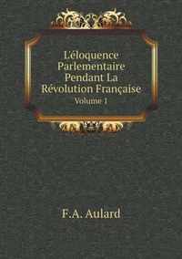 L'Eloquence Parlementaire Pendant La Revolution Francaise Volume 1