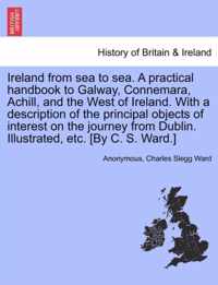 Ireland from Sea to Sea. a Practical Handbook to Galway, Connemara, Achill, and the West of Ireland. with a Description of the Principal Objects of Interest on the Journey from Dublin. Illustrated, Etc. [By C. S. Ward.]