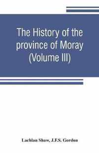 history of the province of Moray. Comprising the counties of Elgin and Nairn, the greater part of the county of Inverness and a portion of the county of Banff, --all called the province of Moray before there was a division into counties (Volume III)