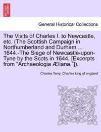 The Visits of Charles I. to Newcastle, Etc. (the Scottish Campaign in Northumberland and Durham ... 1644.-The Siege of Newcastle-Upon-Tyne by the Scots in 1644. [Excerpts from Archaeologia Aeliana.]).