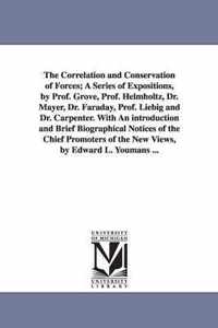 The Correlation and Conservation of Forces; A Series of Expositions, by Prof. Grove, Prof. Helmholtz, Dr. Mayer, Dr. Faraday, Prof. Liebig and Dr. Carpenter. with an Introduction and Brief Biographical Notices of the Chief Promoters of the New Views, by Edward