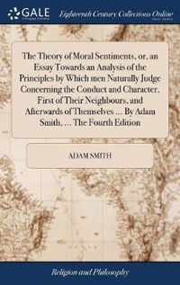 The Theory of Moral Sentiments, or, an Essay Towards an Analysis of the Principles by Which men Naturally Judge Concerning the Conduct and Character, First of Their Neighbours, and Afterwards of Themselves ... By Adam Smith, ... The Fourth Edition
