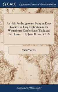 An Help for the Ignorant Being an Essay Towards an Easy Explication of the Westminster Confession of Faith, and Catechisms. ... By John Brown, V.D.M
