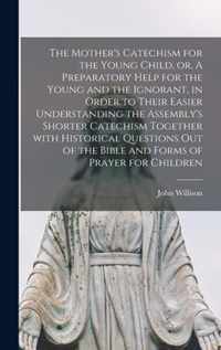 The Mother's Catechism for the Young Child, or, A Preparatory Help for the Young and the Ignorant, in Order to Their Easier Understanding the Assembly's Shorter Catechism Together With Historical Questions out of the Bible and Forms of Prayer For...