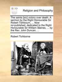 The Saints [Sic] Victory Over Death. a Sermon by the Right Honourable Sir Robert Tishbourn, ... Now Re=published, Dedicated to the Right Honourable Sir William Staines, ... by the REV. John Duncan, ...