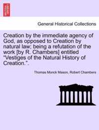 Creation by the Immediate Agency of God, as Opposed to Creation by Natural Law; Being a Refutation of the Work [By R. Chambers] Entitled Vestiges of the Natural History of Creation..