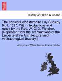 The Earliest Leicestershire Lay Subsidy Roll, 1327. with Introductions and Notes by the REV. W. G. D. Fletcher. [Reprinted from the Transactions of the Leicestershire Architectural and Archaeological Society.]