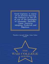 Great Captains. a Course of Six Lectures Showing the Influence on the Art of War of the Campaigns of Alexander, Hannibal, Caesar, Gustavus Adolphus, Frederick and Napoleon. - War College Series