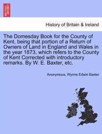 The Domesday Book for the County of Kent, Being That Portion of a Return of Owners of Land in England and Wales in the Year 1873, Which Refers to the County of Kent Corrected with Introductory Remarks. by W. E. Baxter, Etc.