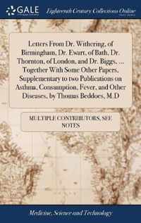 Letters From Dr. Withering, of Birmingham, Dr. Ewart, of Bath, Dr. Thornton, of London, and Dr. Biggs, ... Together With Some Other Papers, Supplementary to two Publications on Asthma, Consumption, Fever, and Other Diseases, by Thomas Beddoes, M.D