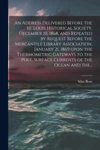 An Address Delivered Before the St. Louis Historical Society, December 10, 1868, and Repeated by Request Before the Mercantile Library Association, January 21, 1869 Upon the Thermometric Gateways to the Pole, Surface Currents of the Ocean and The...