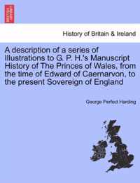 A Description of a Series of Illustrations to G. P. H.'s Manuscript History of the Princes of Wales, from the Time of Edward of Caernarvon, to the Present Sovereign of England